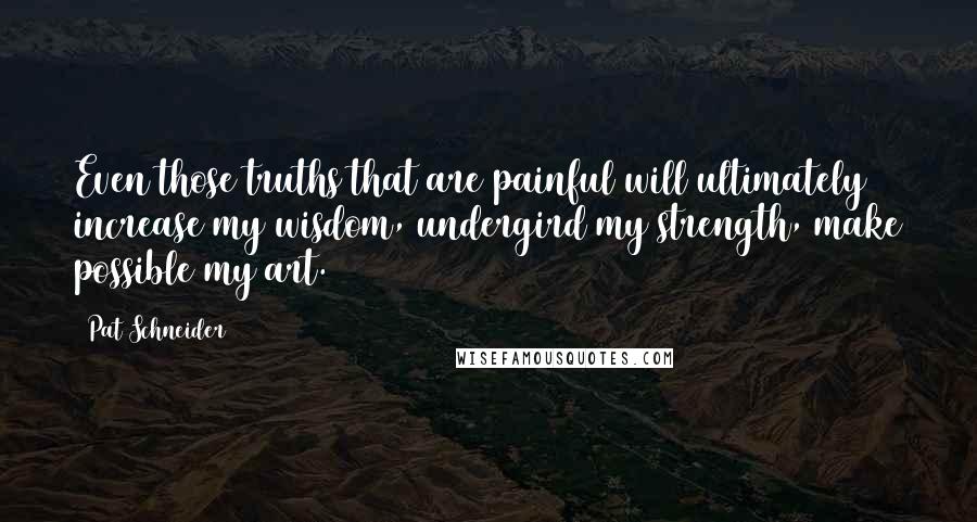 Pat Schneider Quotes: Even those truths that are painful will ultimately increase my wisdom, undergird my strength, make possible my art.