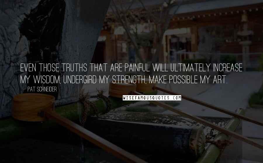 Pat Schneider Quotes: Even those truths that are painful will ultimately increase my wisdom, undergird my strength, make possible my art.