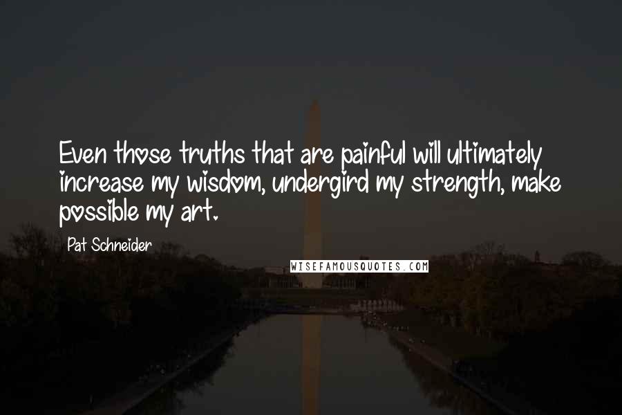 Pat Schneider Quotes: Even those truths that are painful will ultimately increase my wisdom, undergird my strength, make possible my art.