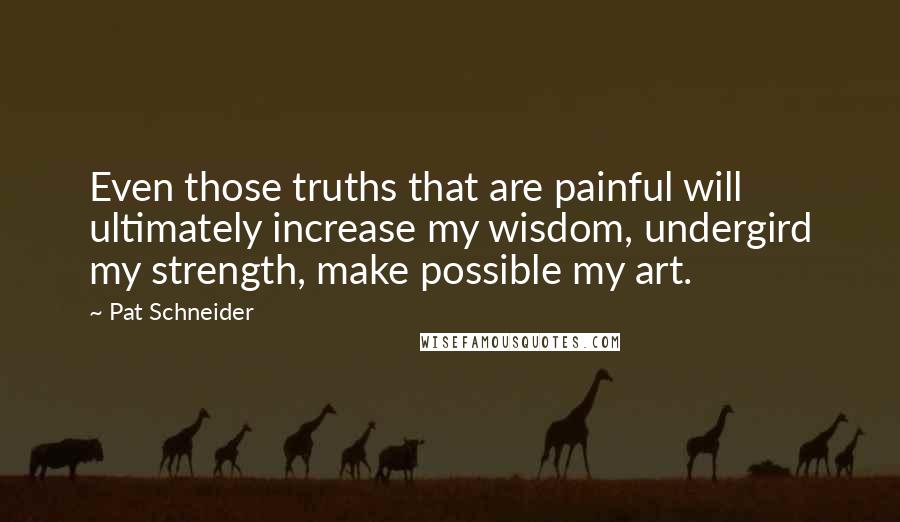 Pat Schneider Quotes: Even those truths that are painful will ultimately increase my wisdom, undergird my strength, make possible my art.