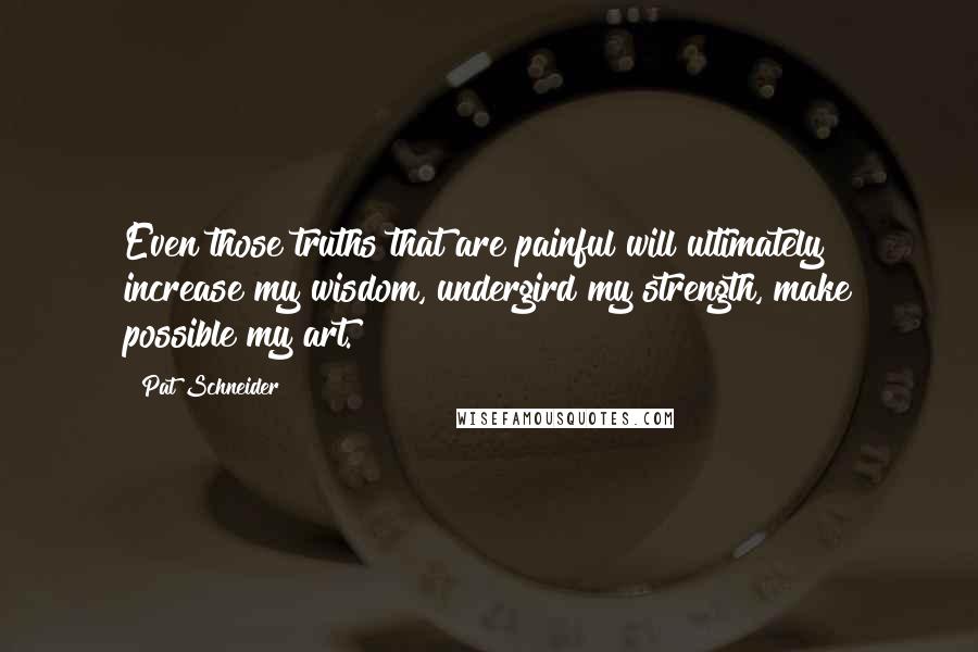 Pat Schneider Quotes: Even those truths that are painful will ultimately increase my wisdom, undergird my strength, make possible my art.