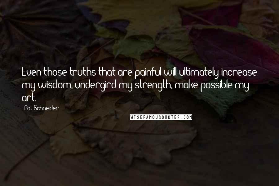 Pat Schneider Quotes: Even those truths that are painful will ultimately increase my wisdom, undergird my strength, make possible my art.