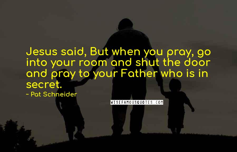 Pat Schneider Quotes: Jesus said, But when you pray, go into your room and shut the door and pray to your Father who is in secret.