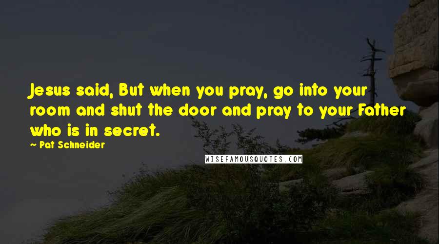 Pat Schneider Quotes: Jesus said, But when you pray, go into your room and shut the door and pray to your Father who is in secret.