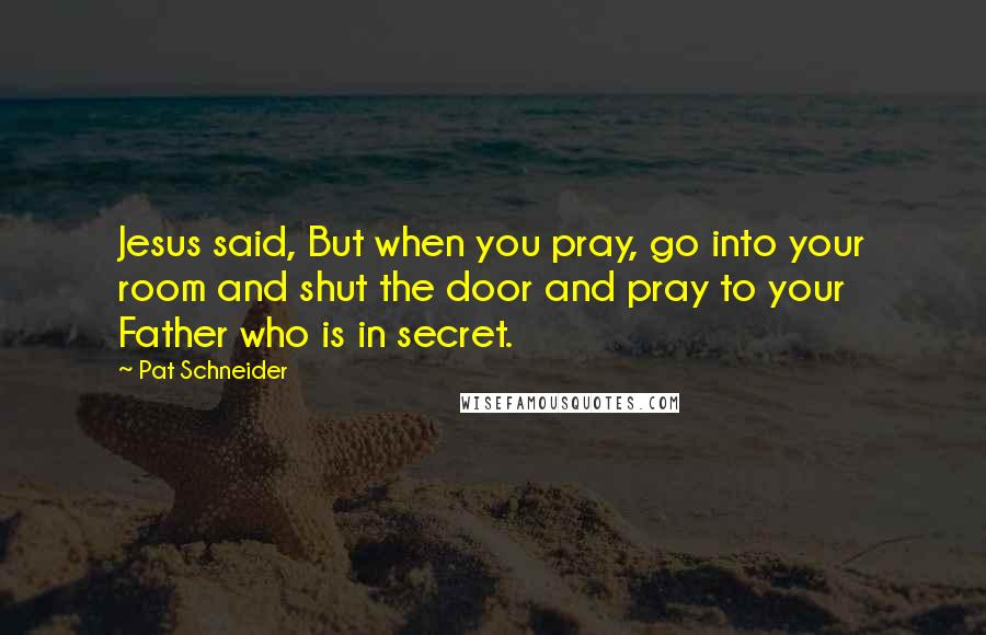 Pat Schneider Quotes: Jesus said, But when you pray, go into your room and shut the door and pray to your Father who is in secret.