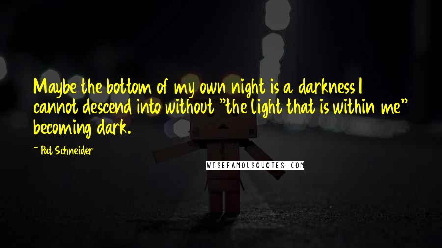 Pat Schneider Quotes: Maybe the bottom of my own night is a darkness I cannot descend into without "the light that is within me" becoming dark.
