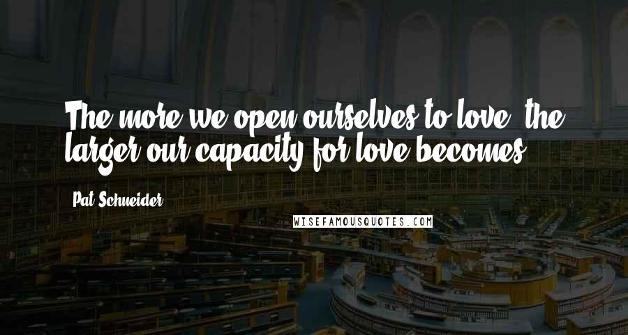 Pat Schneider Quotes: The more we open ourselves to love, the larger our capacity for love becomes.