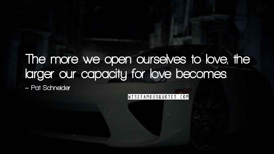 Pat Schneider Quotes: The more we open ourselves to love, the larger our capacity for love becomes.