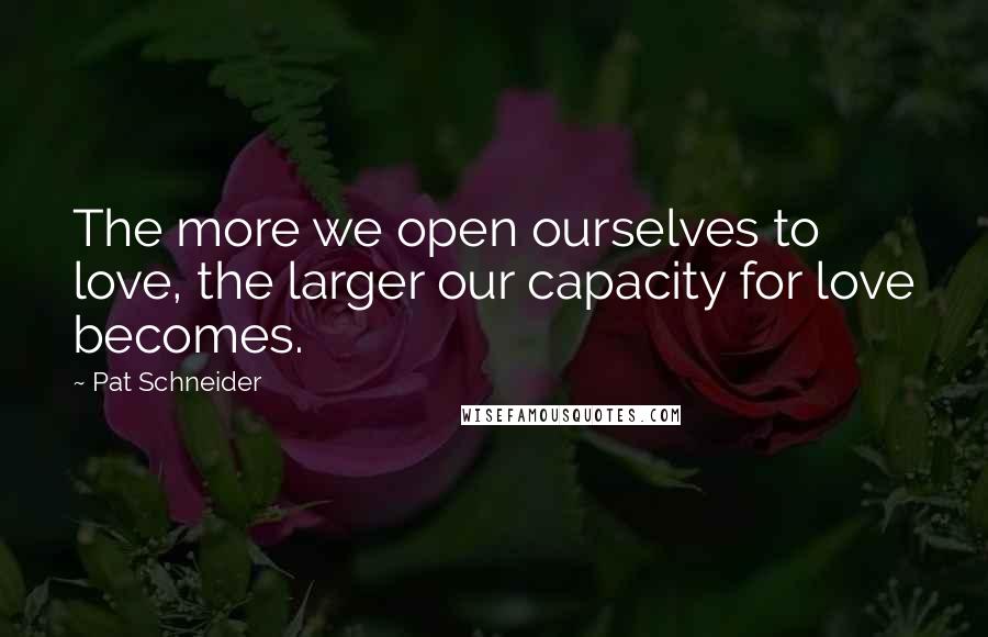 Pat Schneider Quotes: The more we open ourselves to love, the larger our capacity for love becomes.