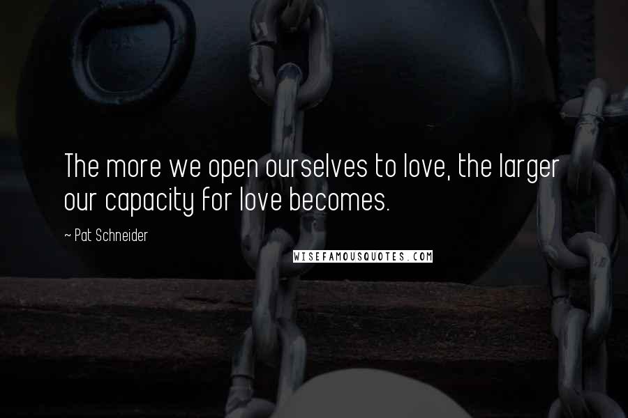 Pat Schneider Quotes: The more we open ourselves to love, the larger our capacity for love becomes.