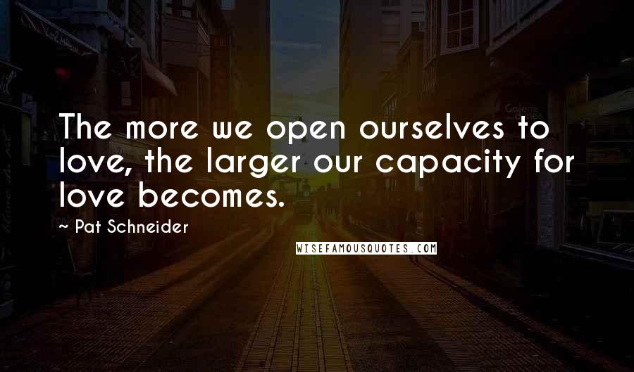 Pat Schneider Quotes: The more we open ourselves to love, the larger our capacity for love becomes.