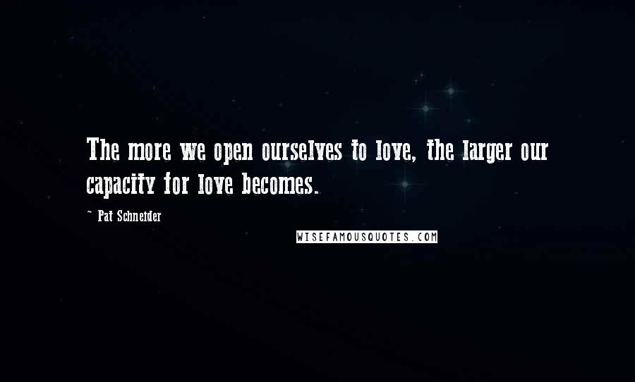 Pat Schneider Quotes: The more we open ourselves to love, the larger our capacity for love becomes.