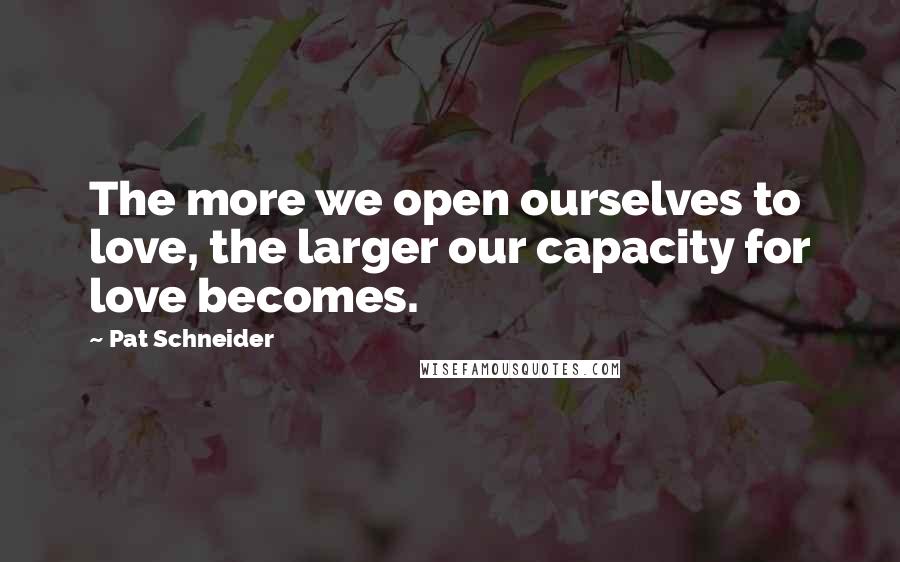 Pat Schneider Quotes: The more we open ourselves to love, the larger our capacity for love becomes.