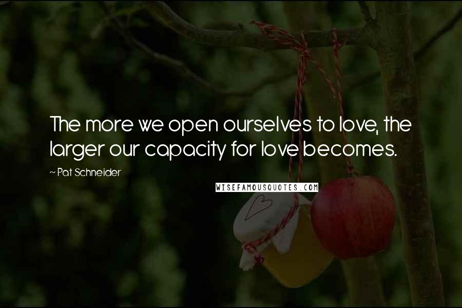 Pat Schneider Quotes: The more we open ourselves to love, the larger our capacity for love becomes.