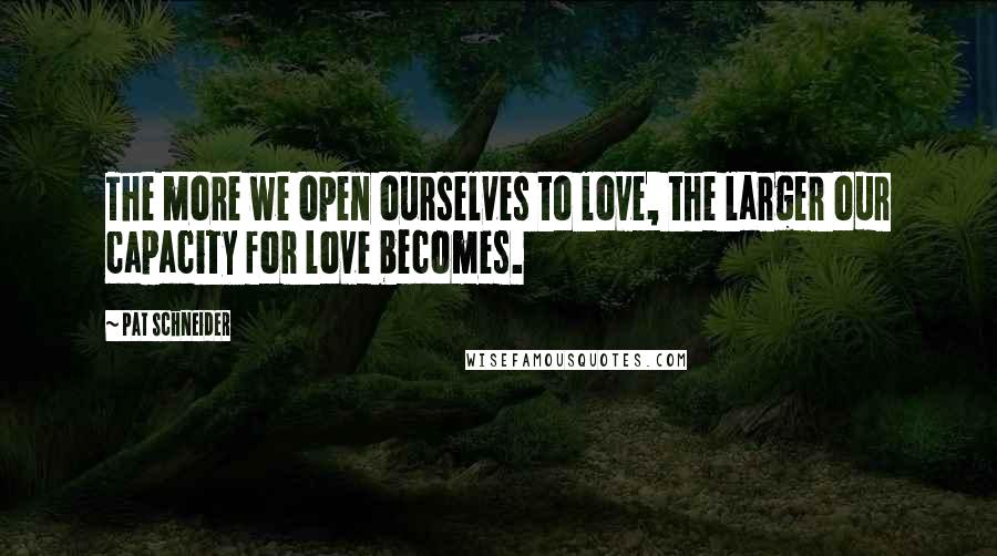 Pat Schneider Quotes: The more we open ourselves to love, the larger our capacity for love becomes.