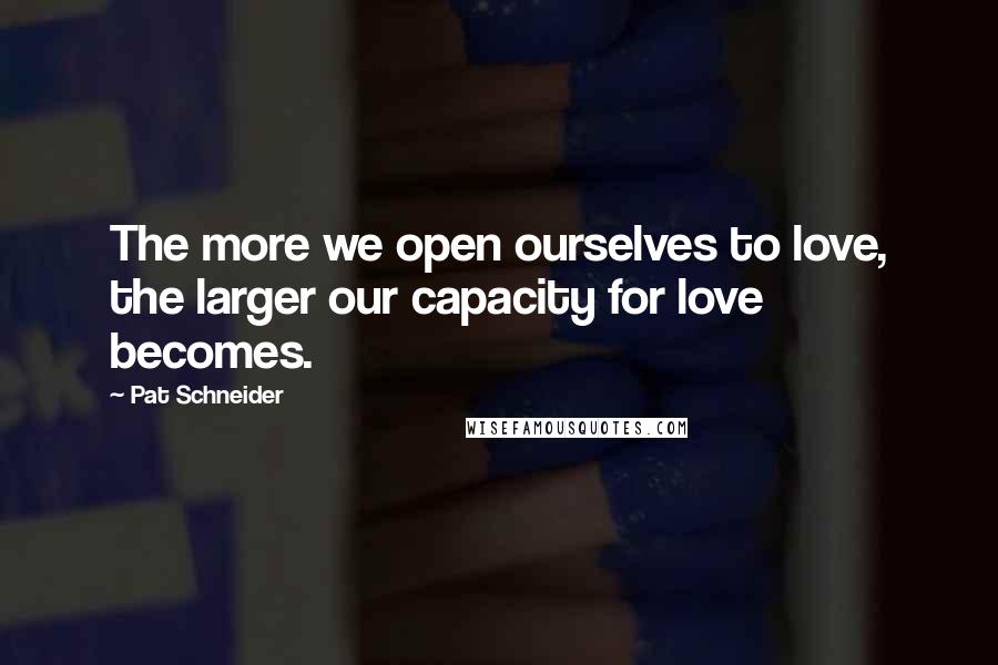 Pat Schneider Quotes: The more we open ourselves to love, the larger our capacity for love becomes.