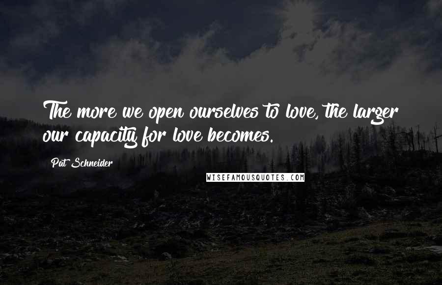 Pat Schneider Quotes: The more we open ourselves to love, the larger our capacity for love becomes.