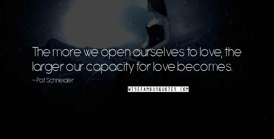 Pat Schneider Quotes: The more we open ourselves to love, the larger our capacity for love becomes.