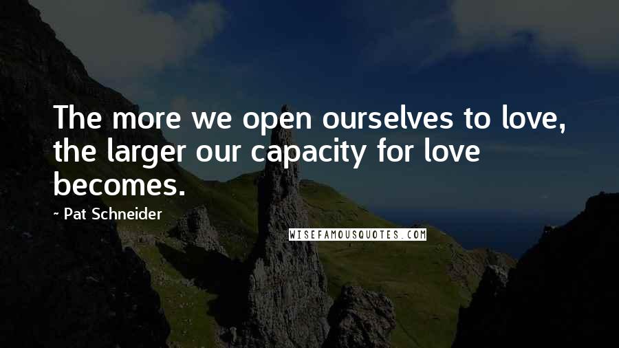 Pat Schneider Quotes: The more we open ourselves to love, the larger our capacity for love becomes.