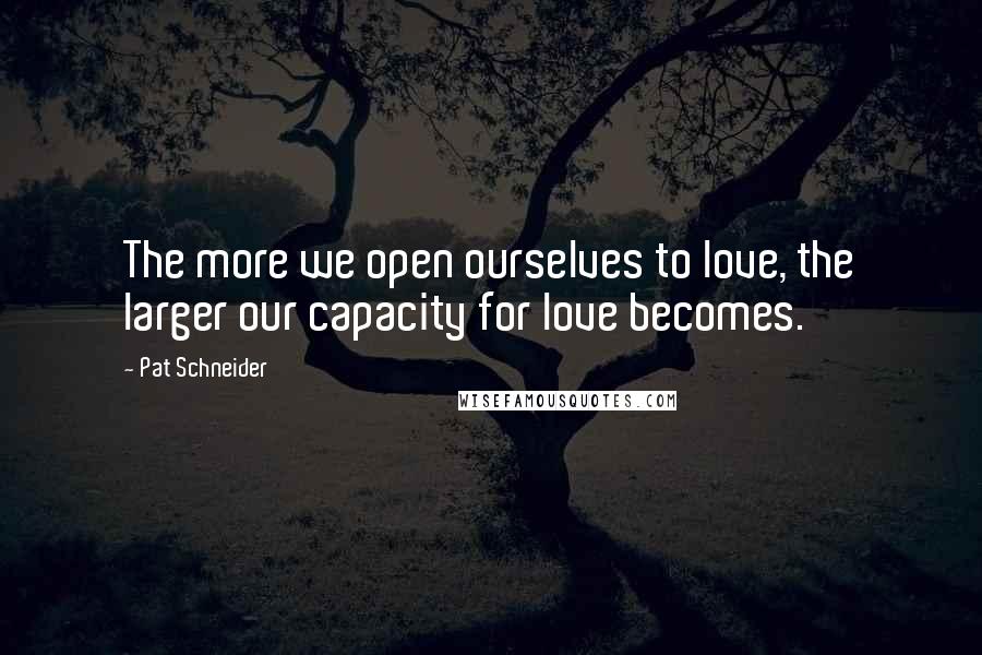 Pat Schneider Quotes: The more we open ourselves to love, the larger our capacity for love becomes.