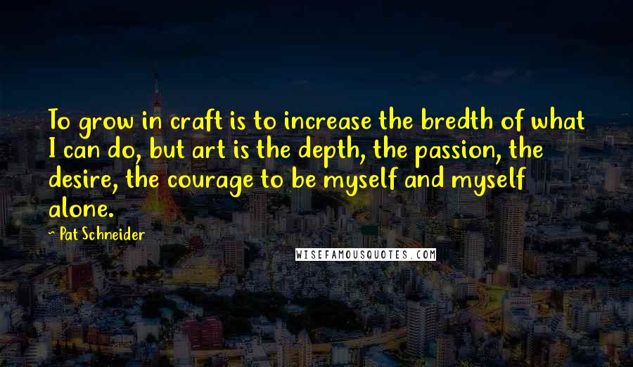 Pat Schneider Quotes: To grow in craft is to increase the bredth of what I can do, but art is the depth, the passion, the desire, the courage to be myself and myself alone.
