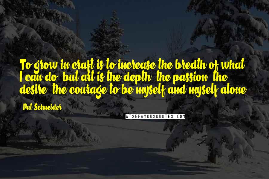 Pat Schneider Quotes: To grow in craft is to increase the bredth of what I can do, but art is the depth, the passion, the desire, the courage to be myself and myself alone.