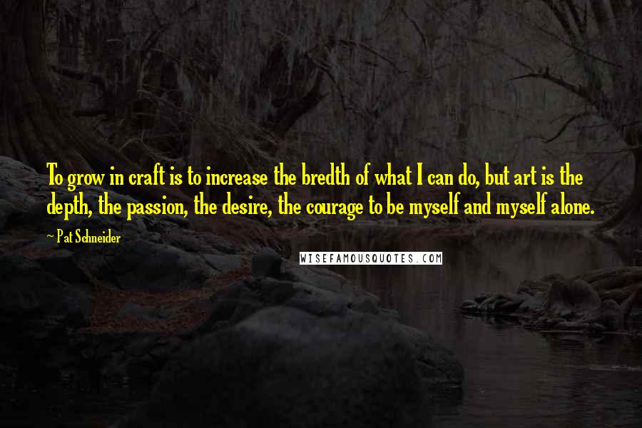 Pat Schneider Quotes: To grow in craft is to increase the bredth of what I can do, but art is the depth, the passion, the desire, the courage to be myself and myself alone.