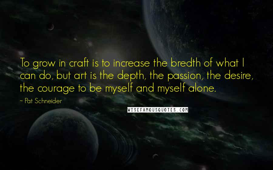 Pat Schneider Quotes: To grow in craft is to increase the bredth of what I can do, but art is the depth, the passion, the desire, the courage to be myself and myself alone.
