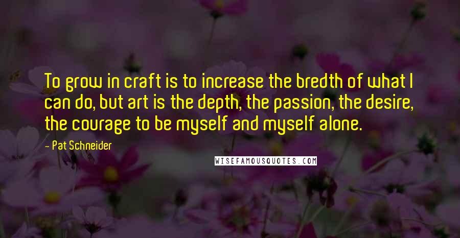 Pat Schneider Quotes: To grow in craft is to increase the bredth of what I can do, but art is the depth, the passion, the desire, the courage to be myself and myself alone.