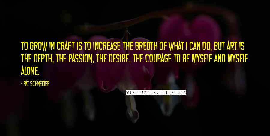 Pat Schneider Quotes: To grow in craft is to increase the bredth of what I can do, but art is the depth, the passion, the desire, the courage to be myself and myself alone.