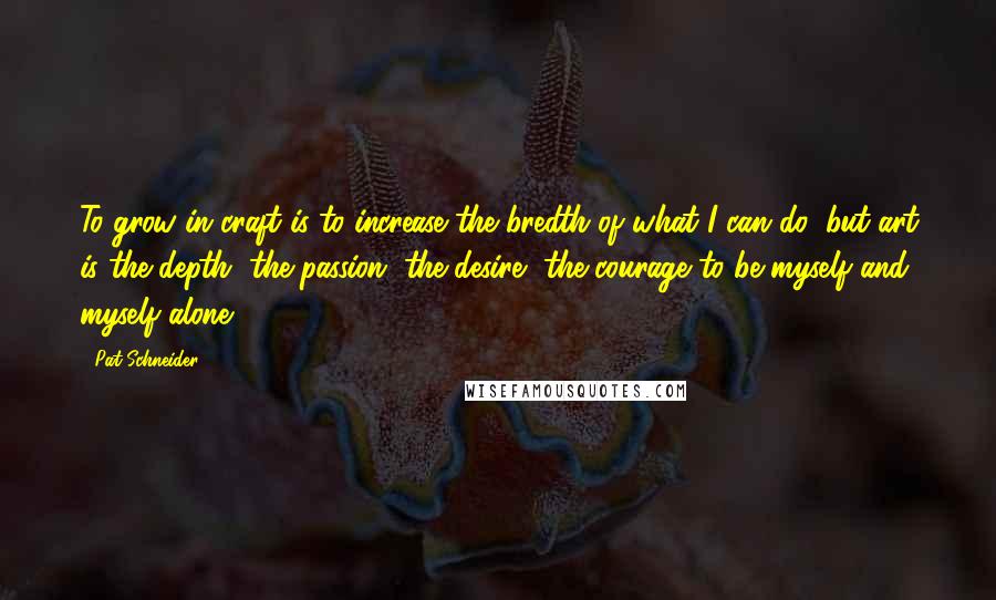 Pat Schneider Quotes: To grow in craft is to increase the bredth of what I can do, but art is the depth, the passion, the desire, the courage to be myself and myself alone.