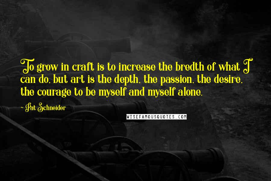 Pat Schneider Quotes: To grow in craft is to increase the bredth of what I can do, but art is the depth, the passion, the desire, the courage to be myself and myself alone.