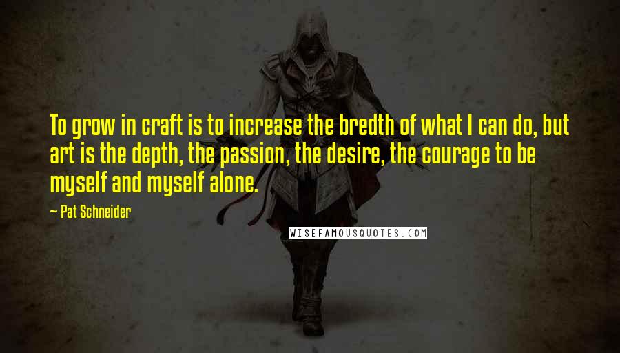 Pat Schneider Quotes: To grow in craft is to increase the bredth of what I can do, but art is the depth, the passion, the desire, the courage to be myself and myself alone.