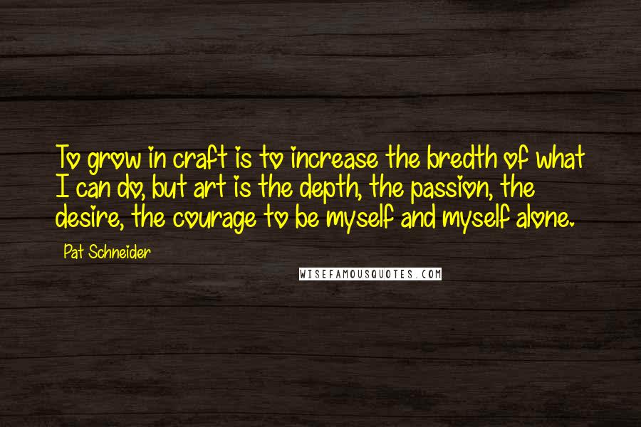 Pat Schneider Quotes: To grow in craft is to increase the bredth of what I can do, but art is the depth, the passion, the desire, the courage to be myself and myself alone.