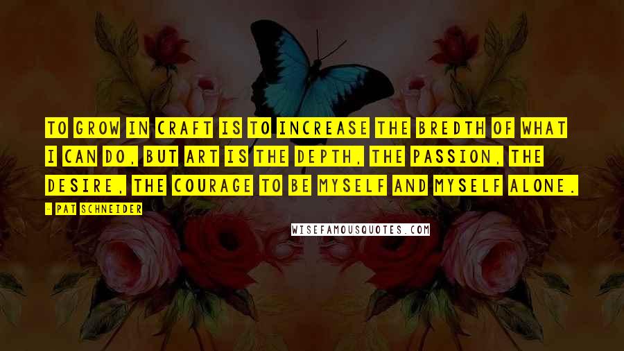 Pat Schneider Quotes: To grow in craft is to increase the bredth of what I can do, but art is the depth, the passion, the desire, the courage to be myself and myself alone.