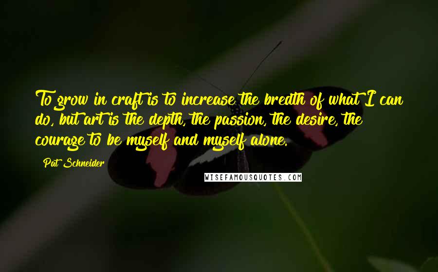 Pat Schneider Quotes: To grow in craft is to increase the bredth of what I can do, but art is the depth, the passion, the desire, the courage to be myself and myself alone.