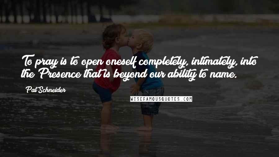 Pat Schneider Quotes: To pray is to open oneself completely, intimately, into the Presence that is beyond our ability to name.