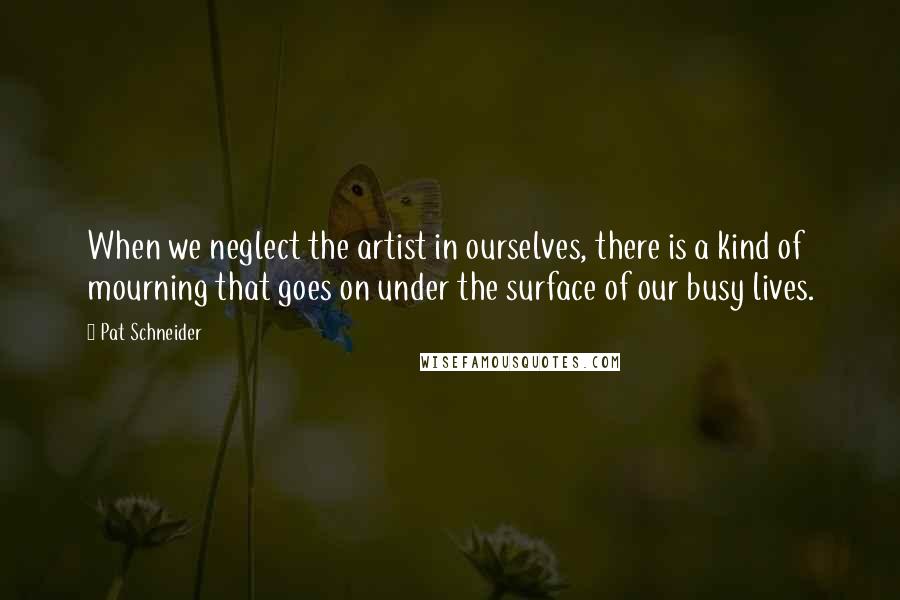 Pat Schneider Quotes: When we neglect the artist in ourselves, there is a kind of mourning that goes on under the surface of our busy lives.