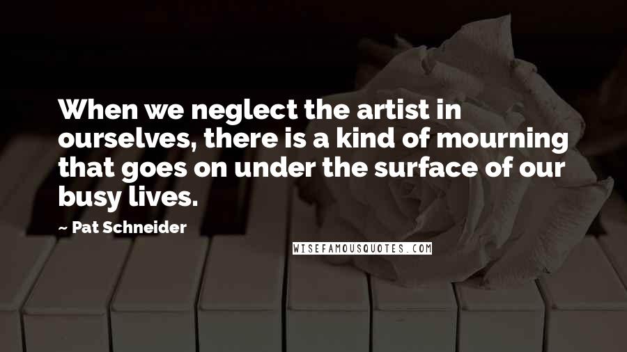 Pat Schneider Quotes: When we neglect the artist in ourselves, there is a kind of mourning that goes on under the surface of our busy lives.