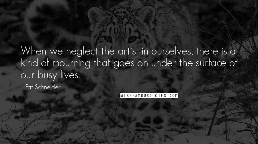 Pat Schneider Quotes: When we neglect the artist in ourselves, there is a kind of mourning that goes on under the surface of our busy lives.