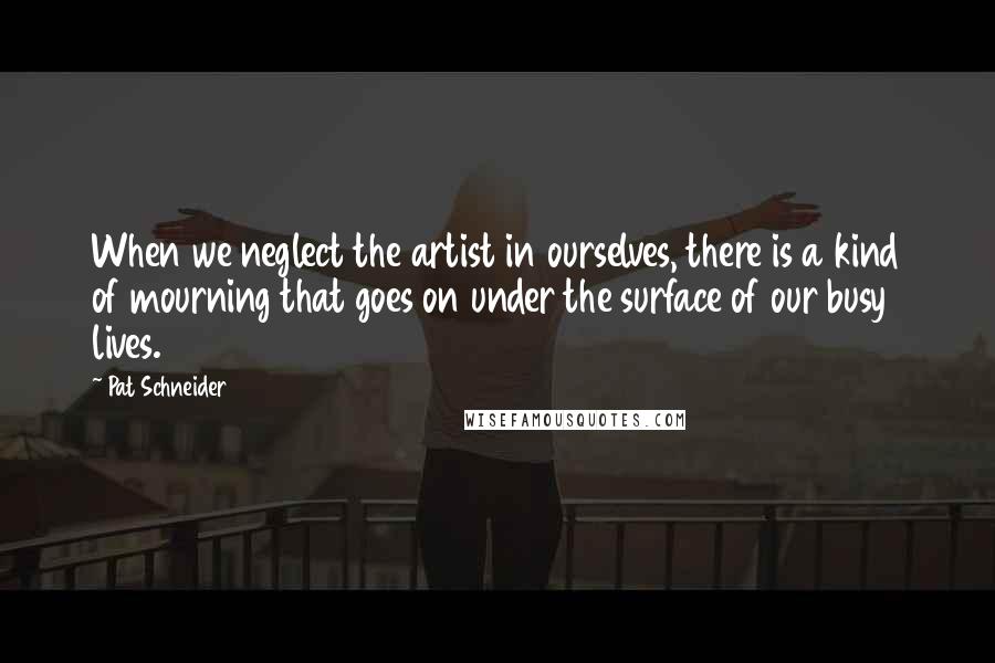 Pat Schneider Quotes: When we neglect the artist in ourselves, there is a kind of mourning that goes on under the surface of our busy lives.