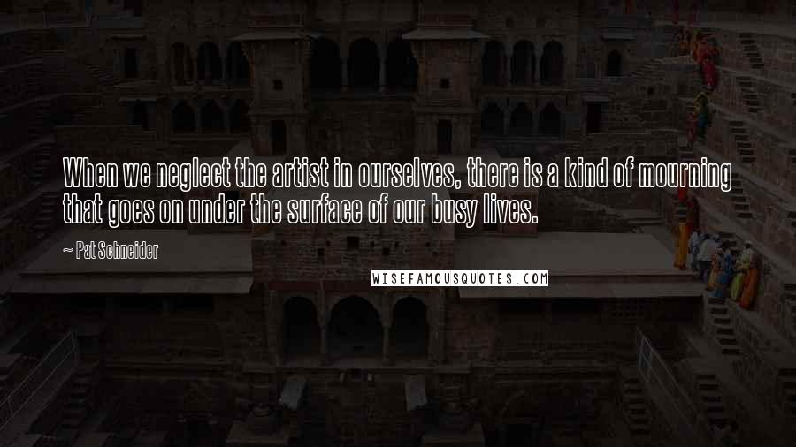 Pat Schneider Quotes: When we neglect the artist in ourselves, there is a kind of mourning that goes on under the surface of our busy lives.
