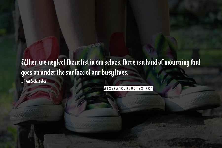 Pat Schneider Quotes: When we neglect the artist in ourselves, there is a kind of mourning that goes on under the surface of our busy lives.