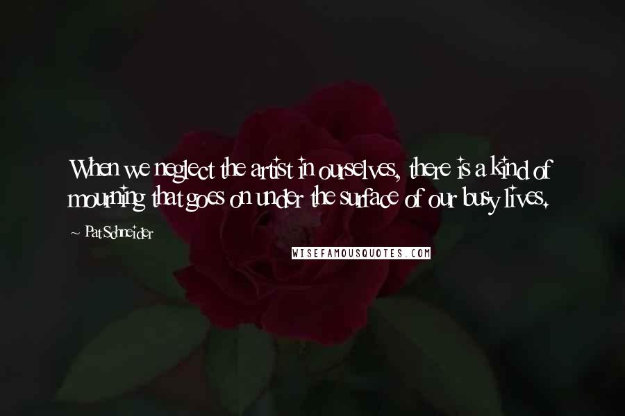 Pat Schneider Quotes: When we neglect the artist in ourselves, there is a kind of mourning that goes on under the surface of our busy lives.
