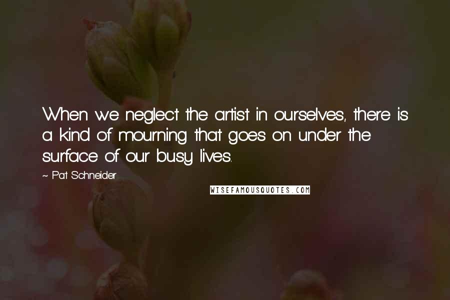 Pat Schneider Quotes: When we neglect the artist in ourselves, there is a kind of mourning that goes on under the surface of our busy lives.