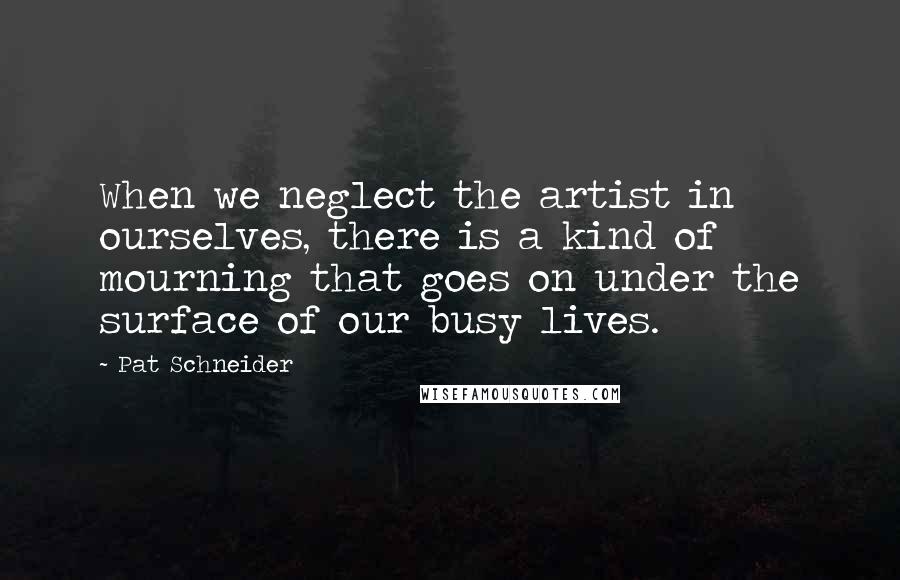 Pat Schneider Quotes: When we neglect the artist in ourselves, there is a kind of mourning that goes on under the surface of our busy lives.