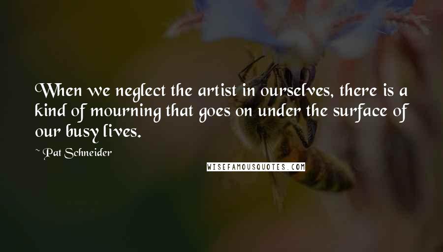 Pat Schneider Quotes: When we neglect the artist in ourselves, there is a kind of mourning that goes on under the surface of our busy lives.