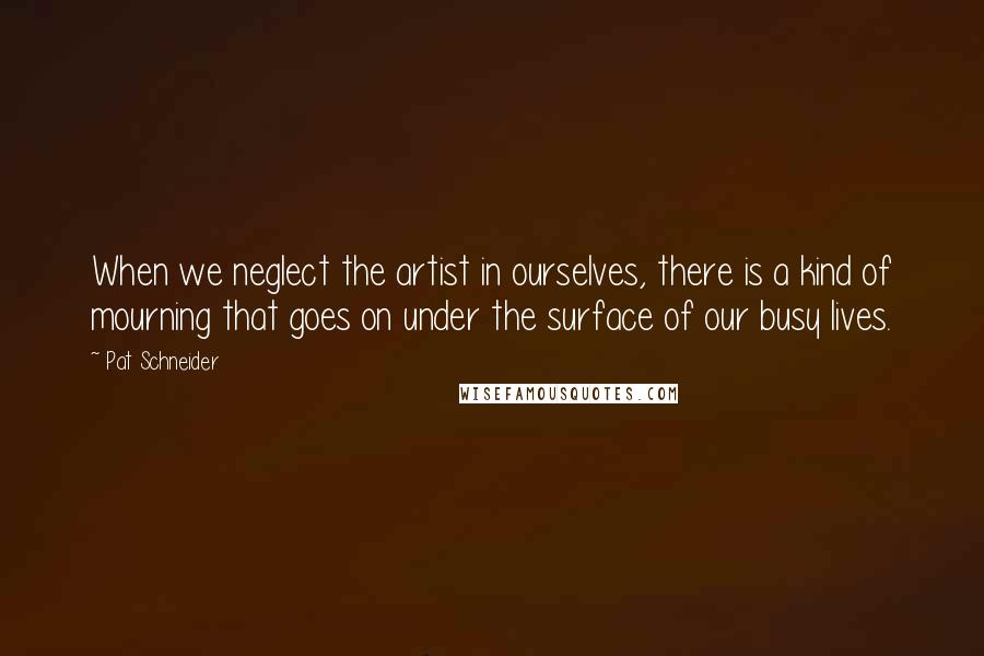 Pat Schneider Quotes: When we neglect the artist in ourselves, there is a kind of mourning that goes on under the surface of our busy lives.