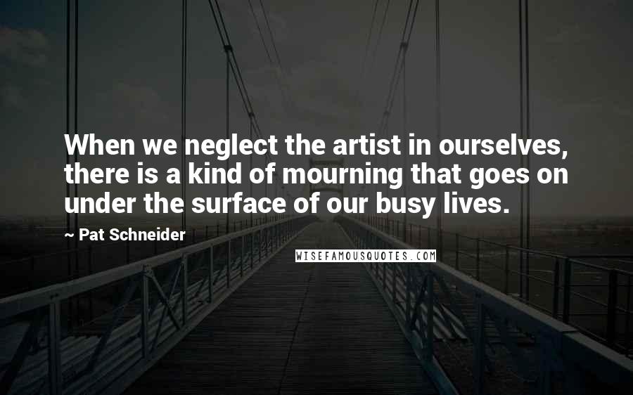 Pat Schneider Quotes: When we neglect the artist in ourselves, there is a kind of mourning that goes on under the surface of our busy lives.