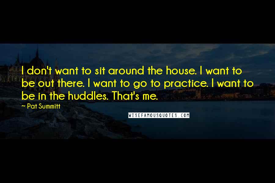 Pat Summitt Quotes: I don't want to sit around the house. I want to be out there. I want to go to practice. I want to be in the huddles. That's me.